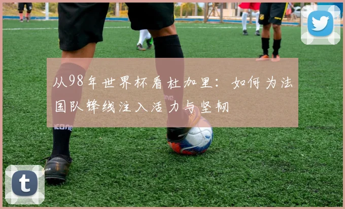从98年世界杯看杜加里:如何为法国队锋线注入活力与坚韧