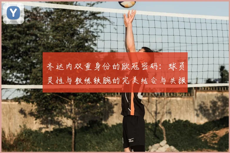 齐达内双重身份的欧冠密码：球员灵性与教练铁腕的完美结合与共振