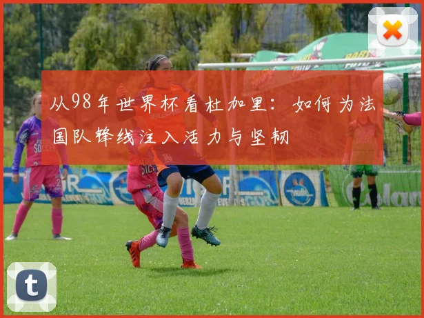 从98年世界杯看杜加里：如何为法国队锋线注入活力与坚韧