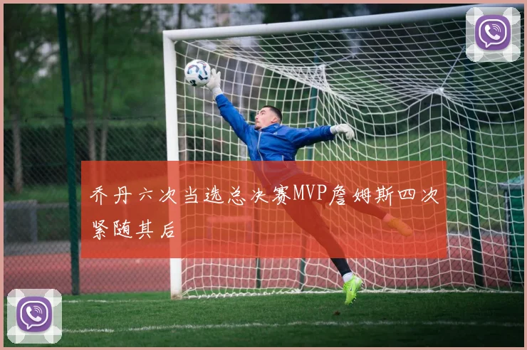 乔丹六次当选总决赛MVP詹姆斯四次紧随其后