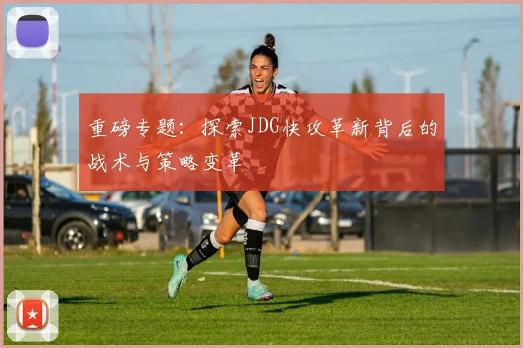 重磅专题：探索JDG快攻革新背后的战术与策略变革