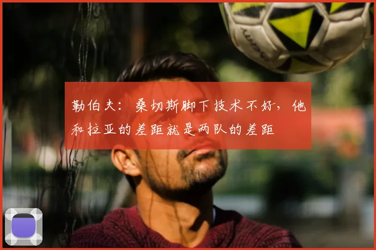 勒伯夫：桑切斯脚下技术不好，他和拉亚的差距就是两队的差距