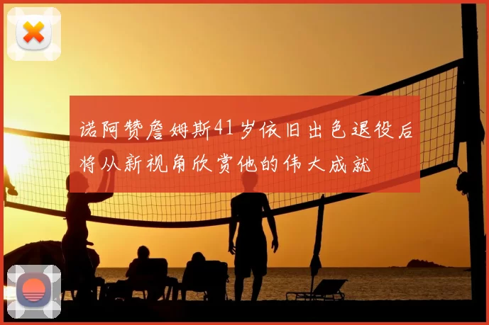 诺阿赞詹姆斯41岁依旧出色退役后将从新视角欣赏他的伟大成就