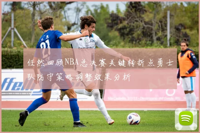 任然回顾NBA总决赛关键转折点勇士队防守策略调整效果分析
