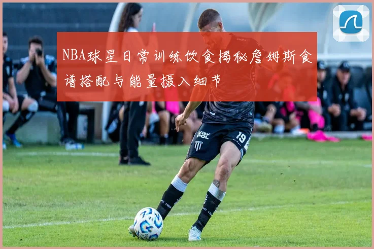 NBA球星日常训练饮食揭秘詹姆斯食谱搭配与能量摄入细节
