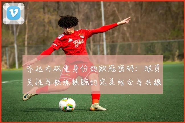 齐达内双重身份的欧冠密码：球员灵性与教练铁腕的完美结合与共振