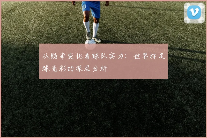 从赔率变化看球队实力：世界杯足球竞彩的深层分析