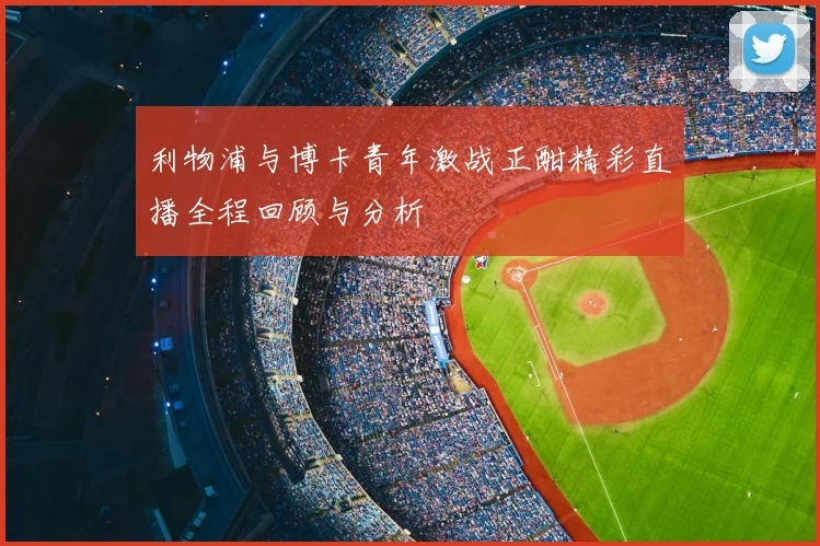 利物浦与博卡青年激战正酣精彩直播全程回顾与分析