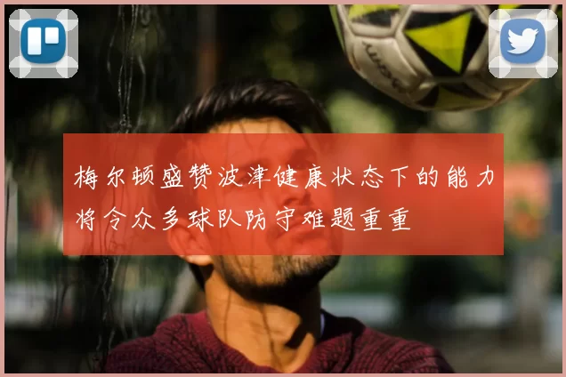 梅尔顿盛赞波津健康状态下的能力将令众多球队防守难题重重