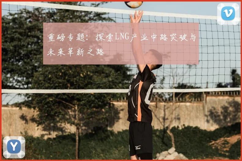 重磅专题：探索LNG产业中路突破与未来革新之路