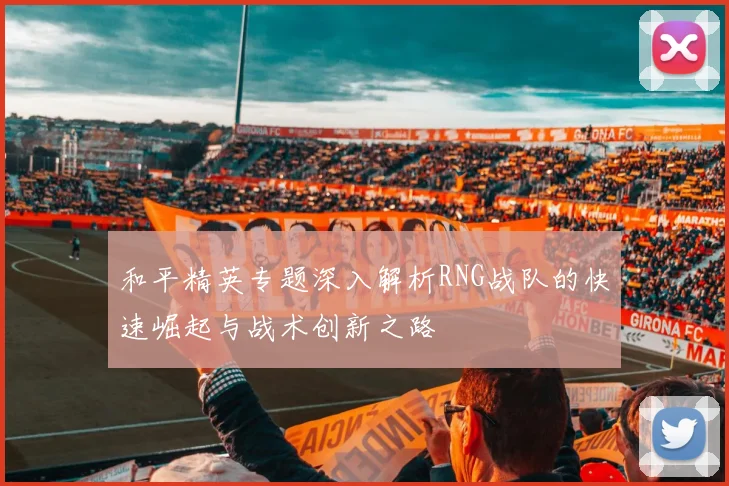 和平精英专题深入解析RNG战队的快速崛起与战术创新之路