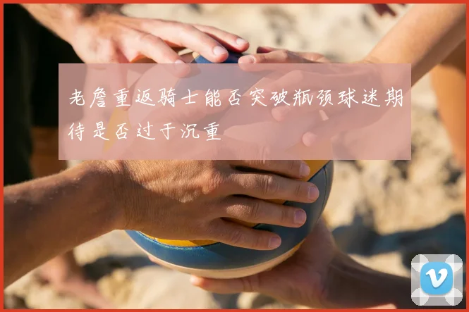 老詹重返骑士能否突破瓶颈球迷期待是否过于沉重