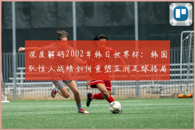 深度解码2002年韩日世界杯：韩国队惊人战绩如何重塑亚洲足球格局