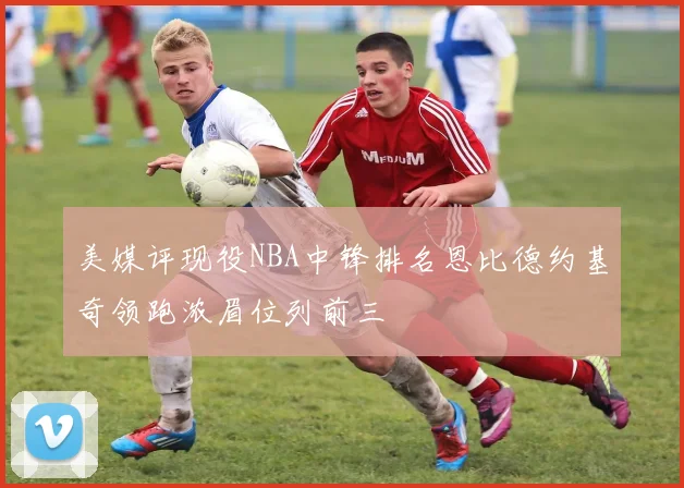 美媒评现役NBA中锋排名恩比德约基奇领跑浓眉位列前三