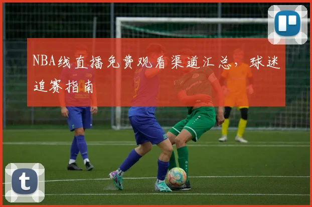 NBA线直播免费观看渠道汇总,球迷追赛指南