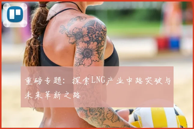 重磅专题：探索LNG产业中路突破与未来革新之路