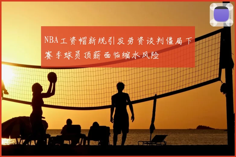 NBA工资帽新规引发劳资谈判僵局下赛季球员顶薪面临缩水风险