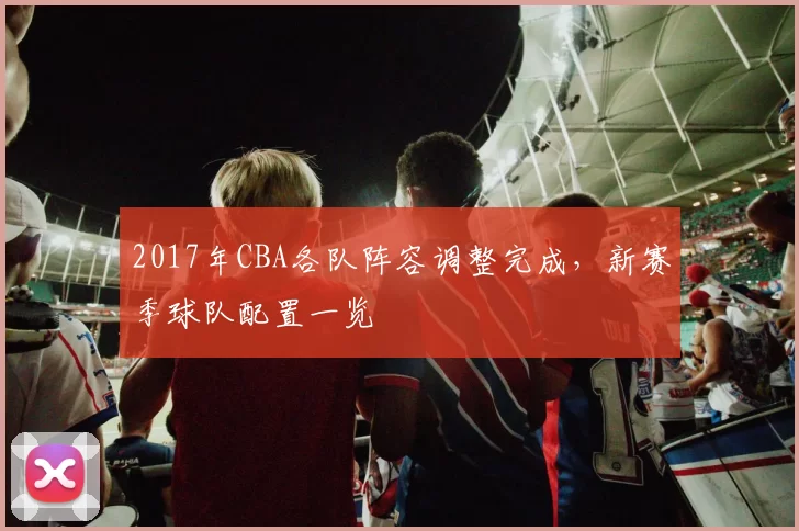 2017年CBA各队阵容调整完成，新赛季球队配置一览