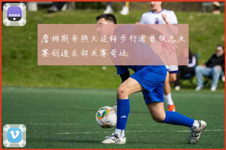 詹姆斯率热火逆转步行者晋级总决赛创造东部决赛奇迹