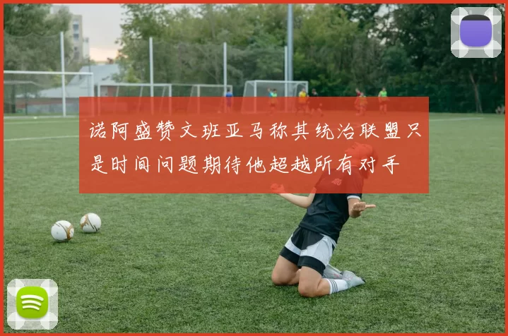 诺阿盛赞文班亚马称其统治联盟只是时间问题期待他超越所有对手