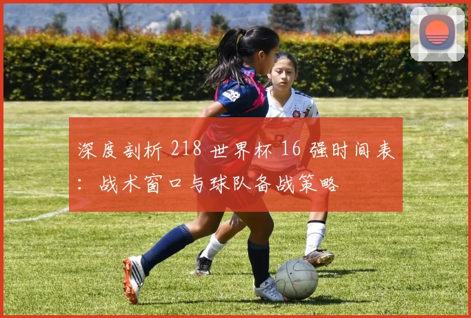 深度剖析 218 世界杯 16 强时间表：战术窗口与球队备战策略