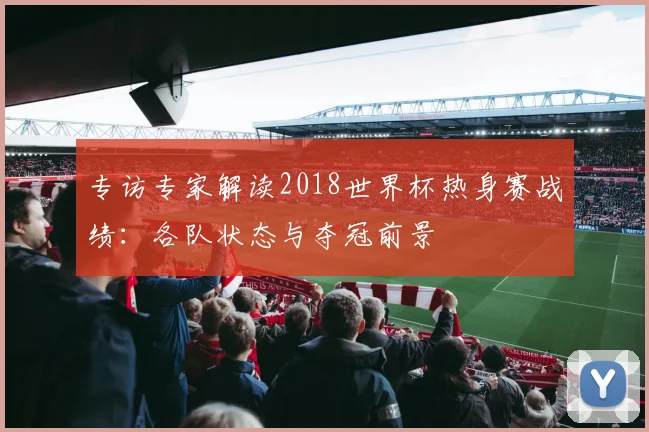 专访专家解读2018世界杯热身赛战绩:各队状态与夺冠前景
