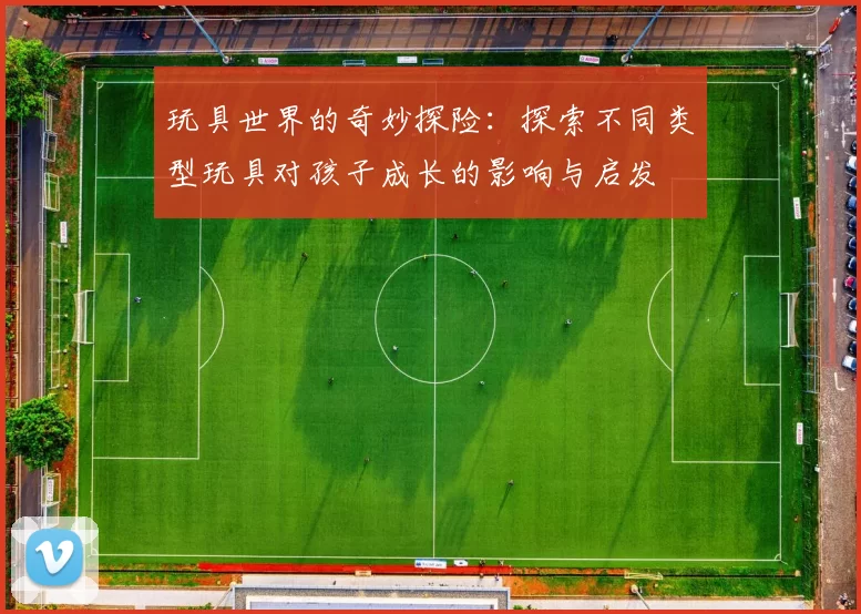 玩具世界的奇妙探险：探索不同类型玩具对孩子成长的影响与启发
