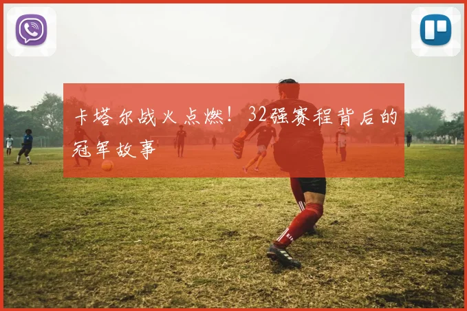 卡塔尔战火点燃!32强赛程背后的冠军故事