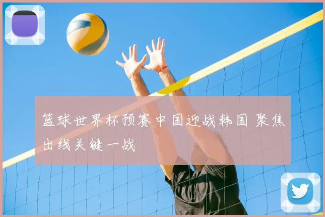 篮球世界杯预赛中国迎战韩国 聚焦出线关键一战