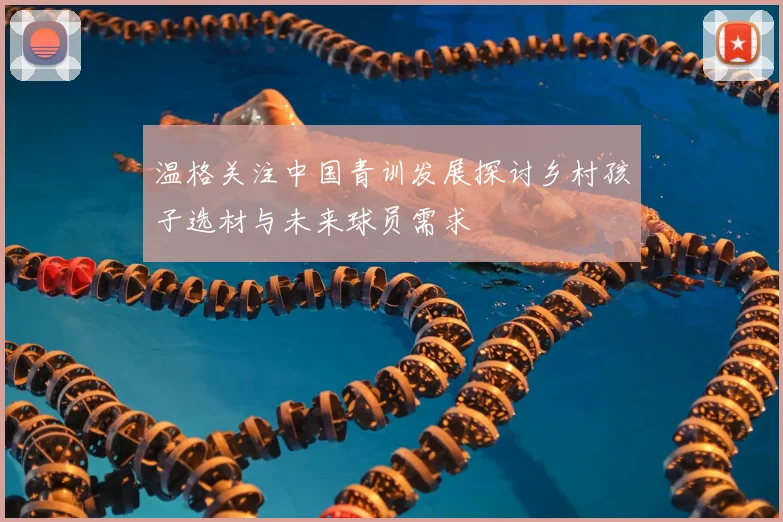 温格关注中国青训发展探讨乡村孩子选材与未来球员需求