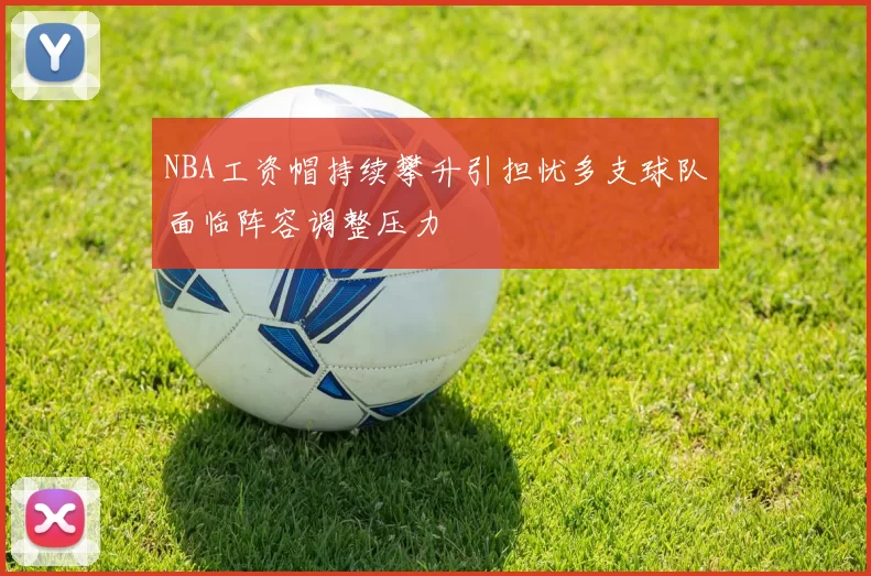 NBA工资帽持续攀升引担忧多支球队面临阵容调整压力