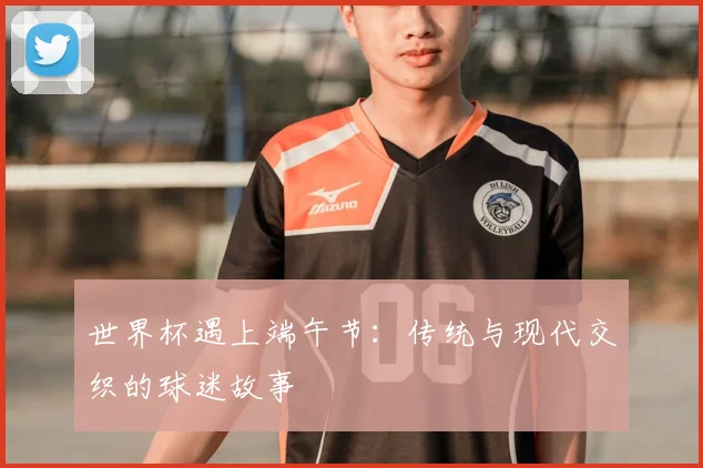 世界杯遇上端午节:传统与现代交织的球迷故事